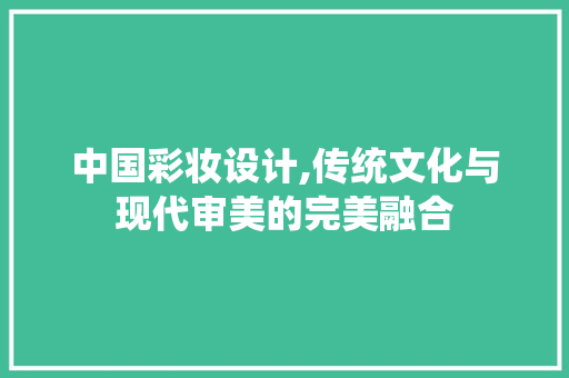 中国彩妆设计,传统文化与现代审美的完美融合