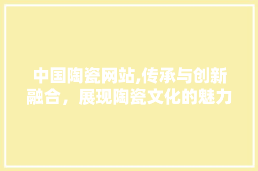 中国陶瓷网站,传承与创新融合，展现陶瓷文化的魅力