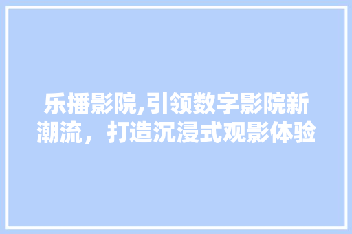 乐播影院,引领数字影院新潮流，打造沉浸式观影体验