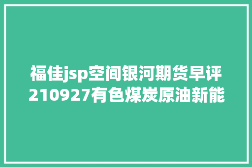 福佳jsp空间银河期货早评210927有色煤炭原油新能源化工etc