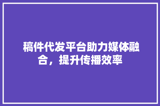  稿件代发平台助力媒体融合，提升传播效率