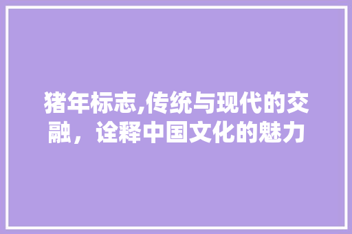 猪年标志,传统与现代的交融，诠释中国文化的魅力