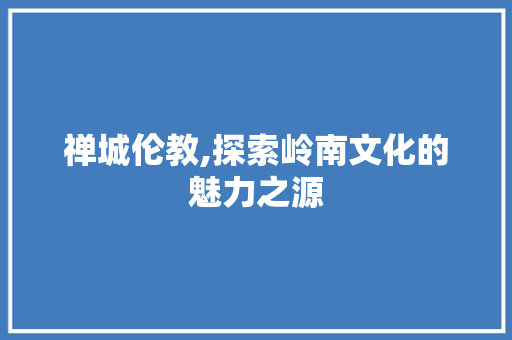 禅城伦教,探索岭南文化的魅力之源