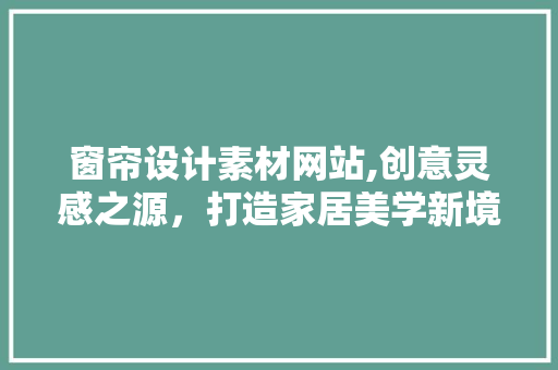 窗帘设计素材网站,创意灵感之源，打造家居美学新境界