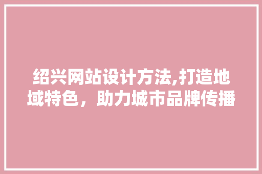 绍兴网站设计方法,打造地域特色，助力城市品牌传播