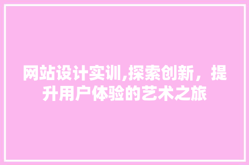 网站设计实训,探索创新，提升用户体验的艺术之旅