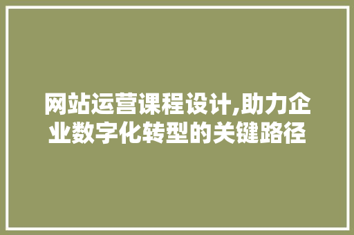 网站运营课程设计,助力企业数字化转型的关键路径