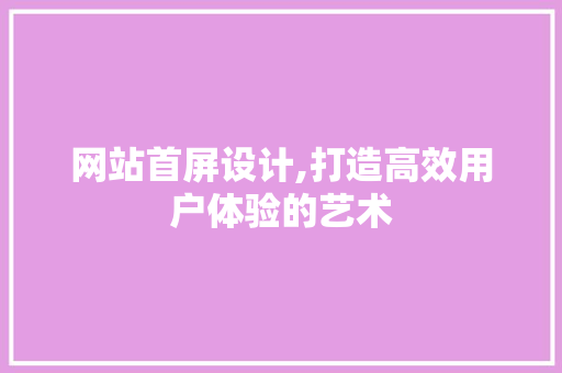 网站首屏设计,打造高效用户体验的艺术