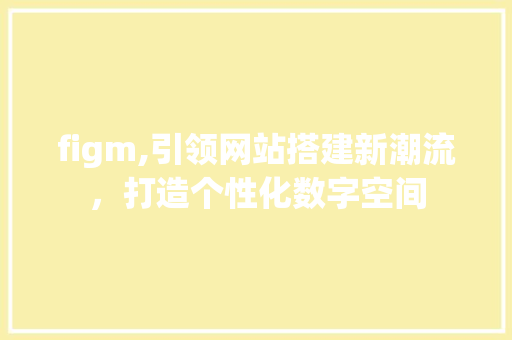 figm,引领网站搭建新潮流，打造个性化数字空间