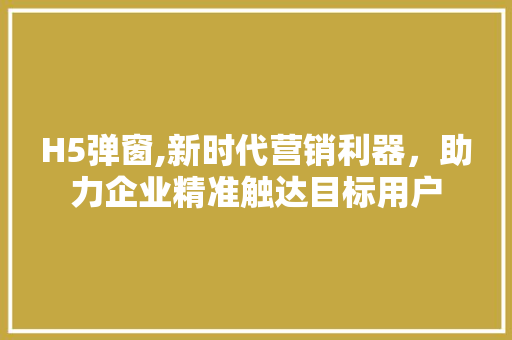 H5弹窗,新时代营销利器，助力企业精准触达目标用户