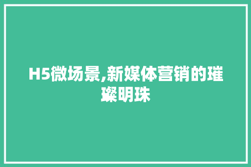 H5微场景,新媒体营销的璀璨明珠