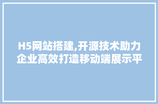 H5网站搭建,开源技术助力企业高效打造移动端展示平台