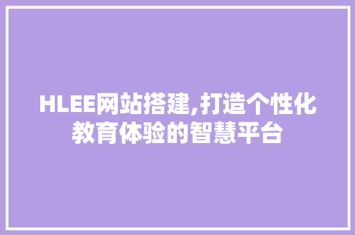 HLEE网站搭建,打造个性化教育体验的智慧平台