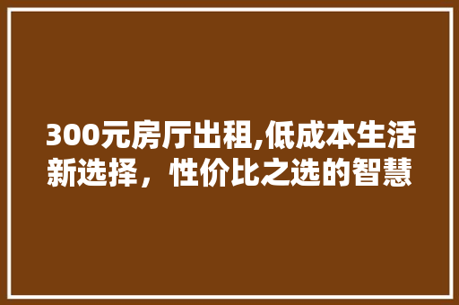 300元房厅出租,低成本生活新选择，性价比之选的智慧生活之路