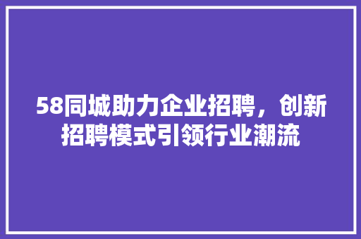 58同城助力企业招聘，创新招聘模式引领行业潮流