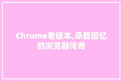 Chrome老版本,承载回忆的浏览器传奇