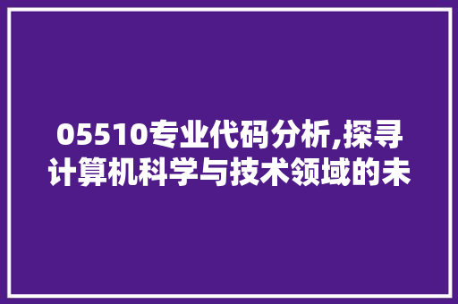 05510专业代码分析,探寻计算机科学与技术领域的未来图景