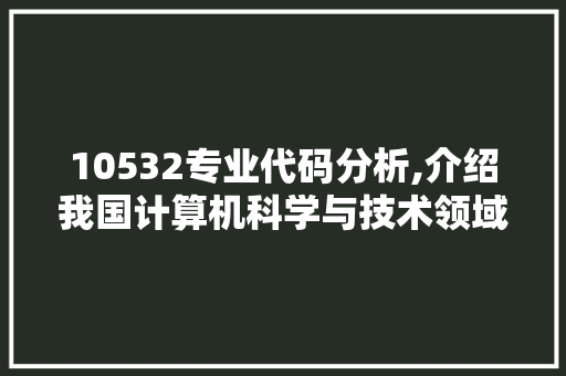 10532专业代码分析,介绍我国计算机科学与技术领域的璀璨明珠