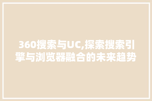 360搜索与UC,探索搜索引擎与浏览器融合的未来趋势