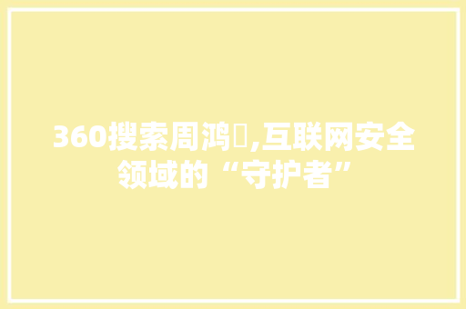 360搜索周鸿祎,互联网安全领域的“守护者”