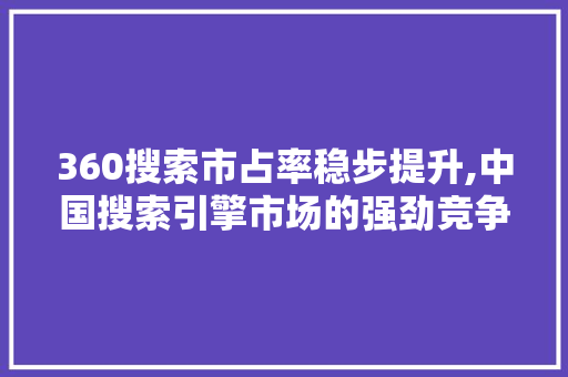 360搜索市占率稳步提升,中国搜索引擎市场的强劲竞争者