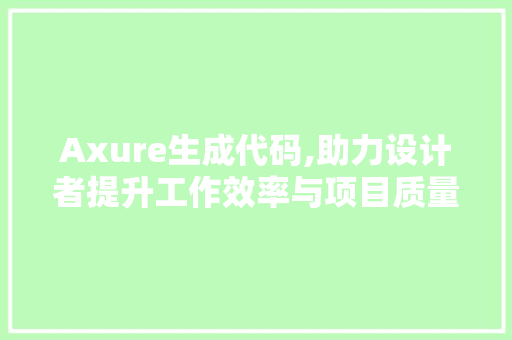 Axure生成代码,助力设计者提升工作效率与项目质量