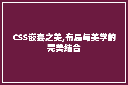 CSS嵌套之美,布局与美学的完美结合