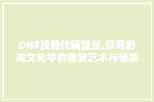 DNF技能代码壁纸,探寻游戏文化中的视觉艺术与情感共鸣