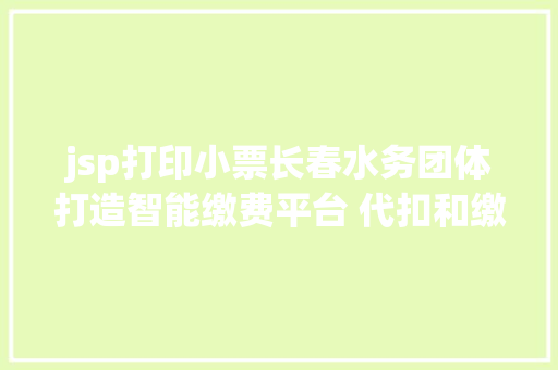 jsp打印小票长春水务团体打造智能缴费平台 代扣和缴费等营业手机办 Vue.js