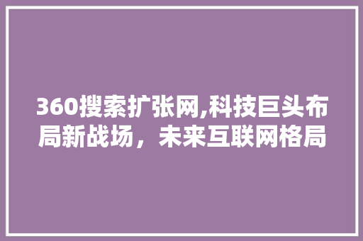 360搜索扩张网,科技巨头布局新战场，未来互联网格局将如何演变