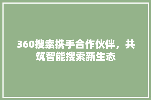 360搜索携手合作伙伴，共筑智能搜索新生态