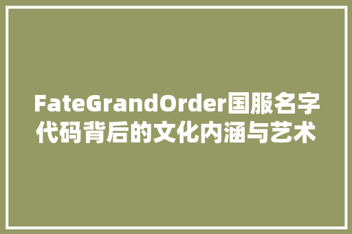 FateGrandOrder国服名字代码背后的文化内涵与艺术魅力