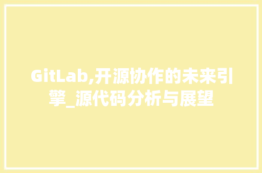 GitLab,开源协作的未来引擎_源代码分析与展望