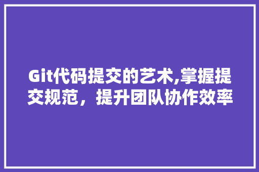 Git代码提交的艺术,掌握提交规范，提升团队协作效率