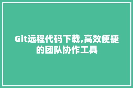 Git远程代码下载,高效便捷的团队协作工具