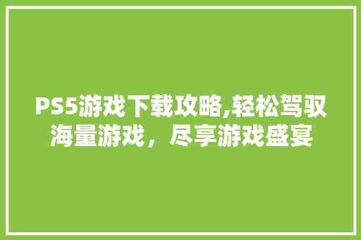 PS5游戏下载攻略,轻松驾驭海量游戏，尽享游戏盛宴