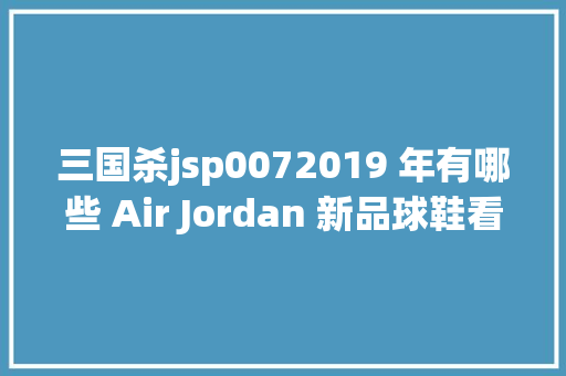 三国杀jsp0072019 年有哪些 Air Jordan 新品球鞋看这一篇就够了