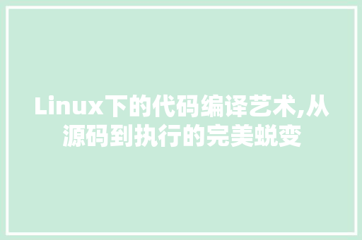 Linux下的代码编译艺术,从源码到执行的完美蜕变