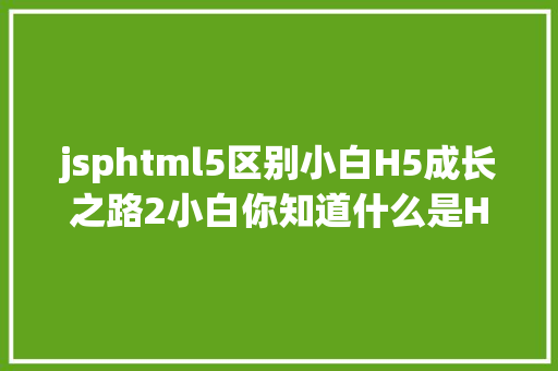 jsphtml5区别小白H5成长之路2小白你知道什么是HTML5么