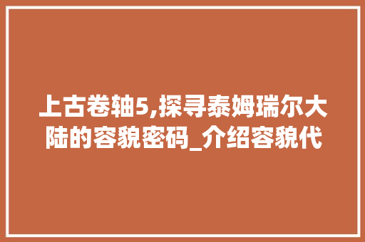 上古卷轴5,探寻泰姆瑞尔大陆的容貌密码_介绍容貌代码背后的故事