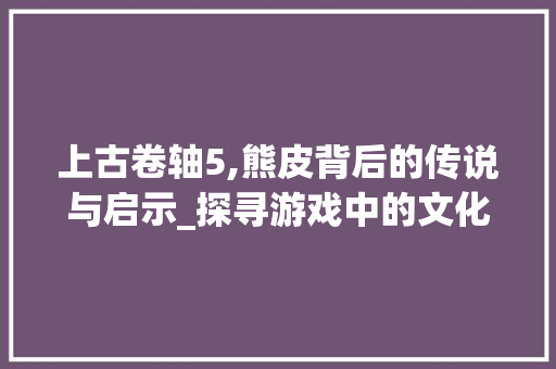 上古卷轴5,熊皮背后的传说与启示_探寻游戏中的文化内涵