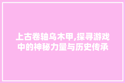 上古卷轴乌木甲,探寻游戏中的神秘力量与历史传承