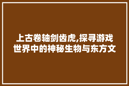 上古卷轴剑齿虎,探寻游戏世界中的神秘生物与东方文化的交融