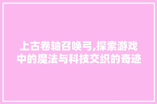 上古卷轴召唤弓,探索游戏中的魔法与科技交织的奇迹