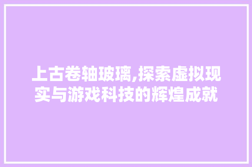 上古卷轴玻璃,探索虚拟现实与游戏科技的辉煌成就