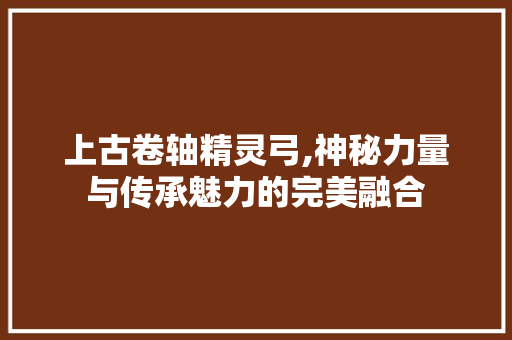 上古卷轴精灵弓,神秘力量与传承魅力的完美融合