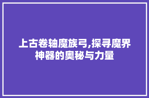 上古卷轴魔族弓,探寻魔界神器的奥秘与力量