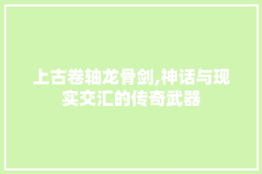 上古卷轴龙骨剑,神话与现实交汇的传奇武器