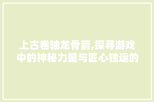 上古卷轴龙骨箭,探寻游戏中的神秘力量与匠心独运的工艺美学