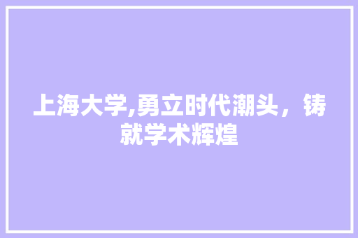 上海大学,勇立时代潮头，铸就学术辉煌